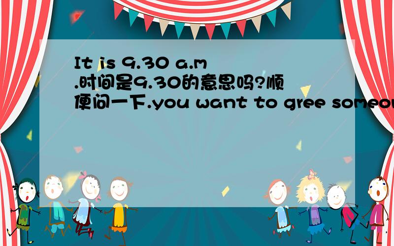 It is 9.30 a.m.时间是9.30的意思吗?顺便问一下.you want to gree someone.正确