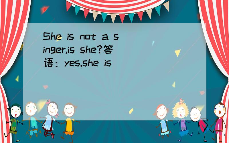She is not a singer,is she?答语：yes,she is