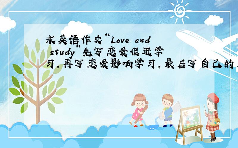 求英语作文“Love and study”先写恋爱促进学习，再写恋爱影响学习，最后写自己的看法。100-120词左右。