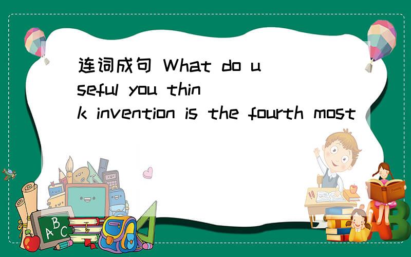 连词成句 What do useful you think invention is the fourth most