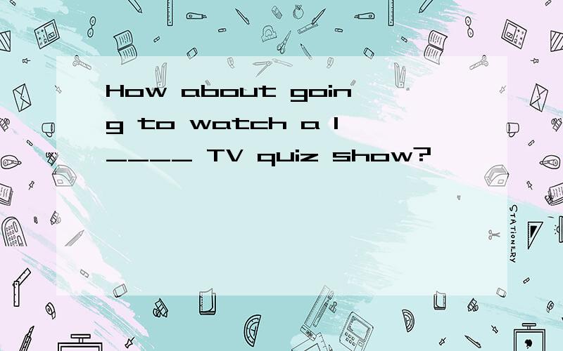 How about going to watch a l____ TV quiz show?