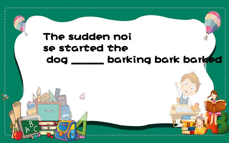 The sudden noise started the dog ______ barking bark barked