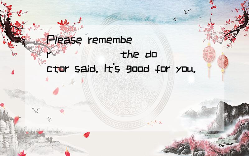 Please remember _____ the doctor said. It's good for you.