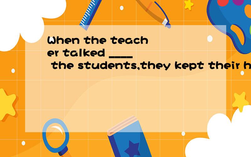 When the teacher talked ____ the students,they kept their ha