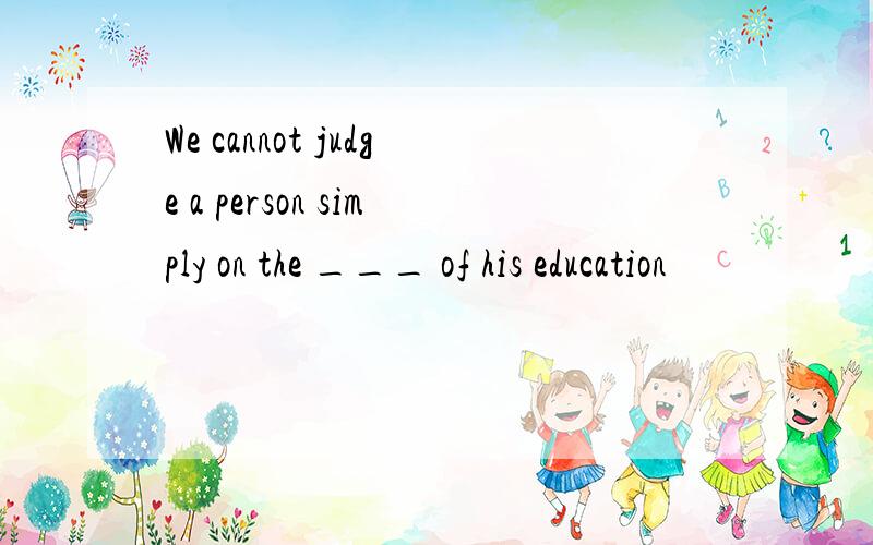 We cannot judge a person simply on the ___ of his education