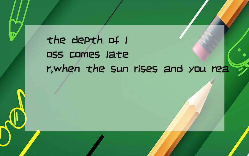 the depth of loss comes later,when the sun rises and you rea