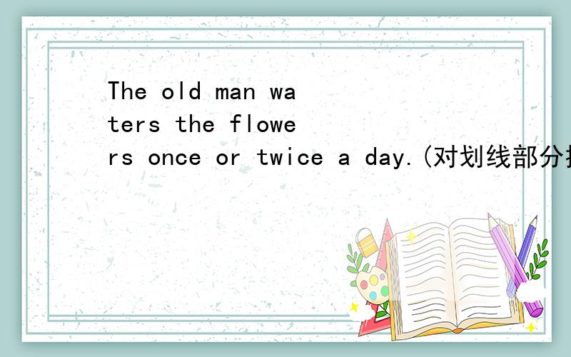 The old man waters the flowers once or twice a day.(对划线部分提问）