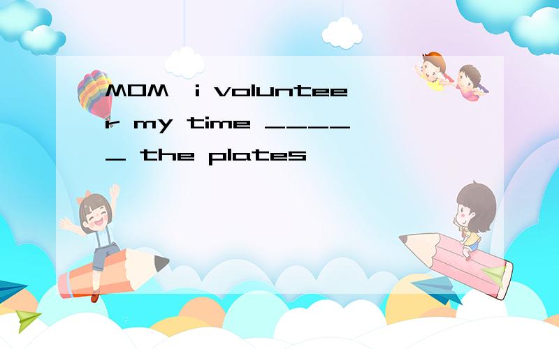 MOM,i volunteer my time _____ the plates