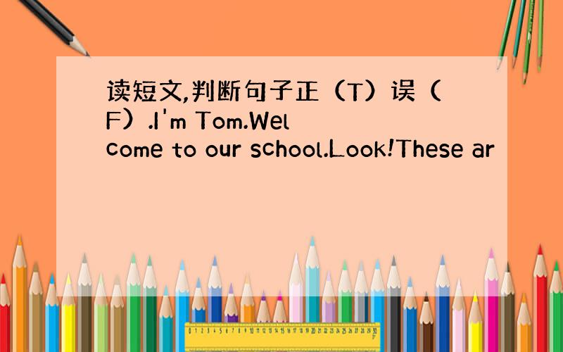 读短文,判断句子正（T）误（F）.I'm Tom.Welcome to our school.Look!These ar