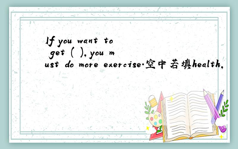 If you want to get ( ),you must do more exercise.空中若填health,