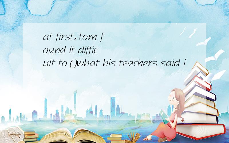 at first,tom found it difficult to()what his teachers said i