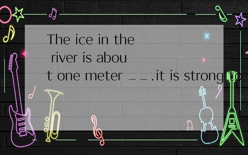The ice in the river is about one meter __.it is strong to s