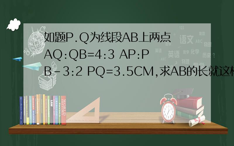 如题P.Q为线段AB上两点 AQ:QB=4:3 AP:PB-3:2 PQ=3.5CM,求AB的长就这样