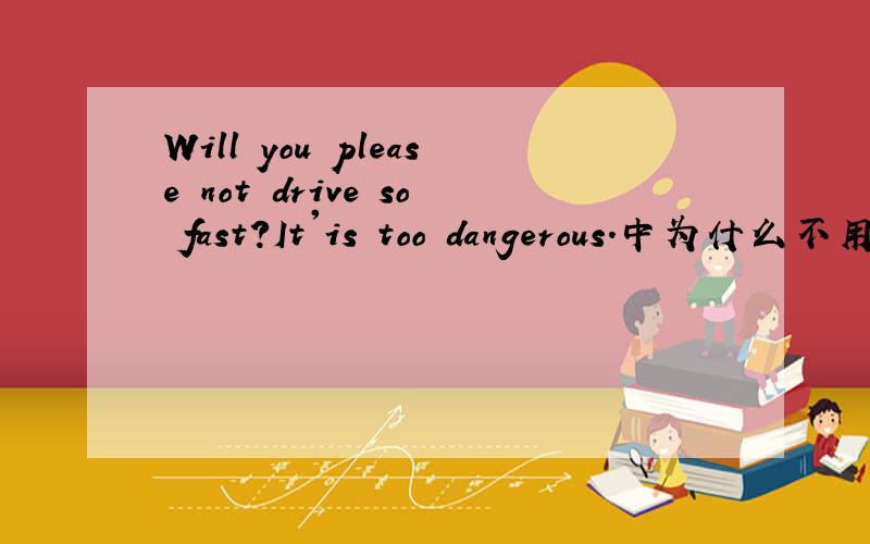 Will you please not drive so fast?It'is too dangerous.中为什么不用