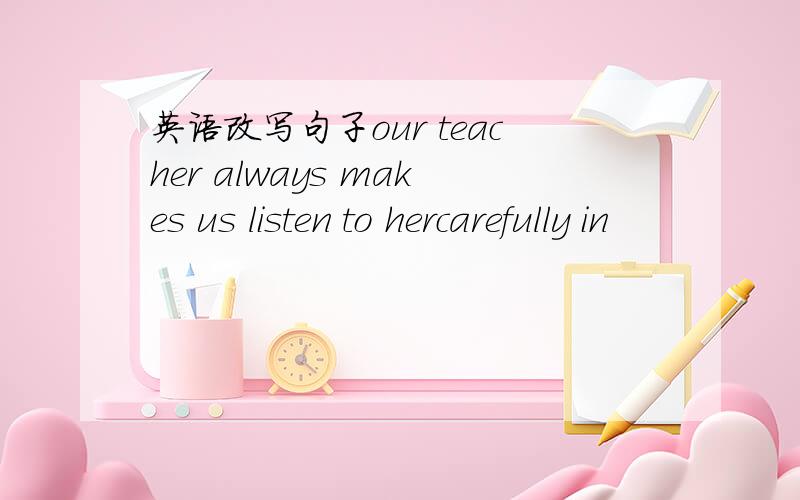 英语改写句子our teacher always makes us listen to hercarefully in