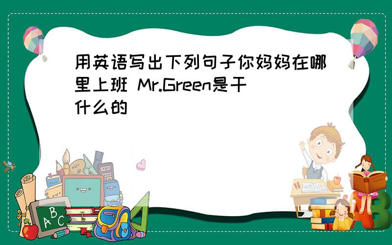 用英语写出下列句子你妈妈在哪里上班 Mr.Green是干什么的
