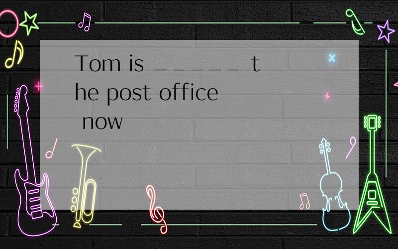 Tom is _____ the post office now