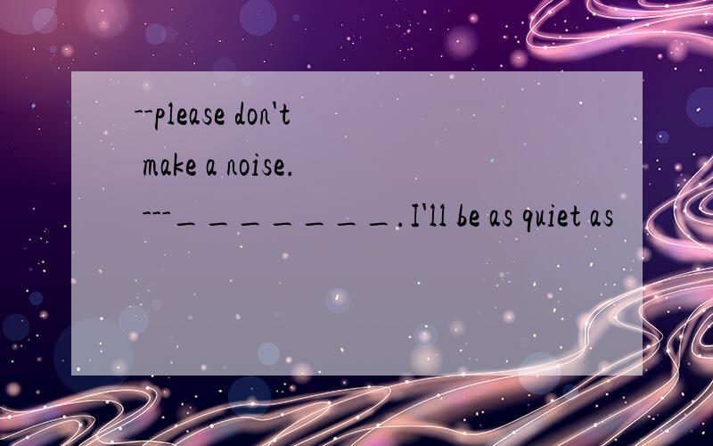 --please don't make a noise. ---_______.I'll be as quiet as