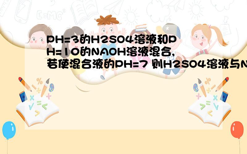 PH=3的H2SO4溶液和PH=10的NAOH溶液混合,若使混合液的PH=7 则H2SO4溶液与NAOH溶液的体积比是?