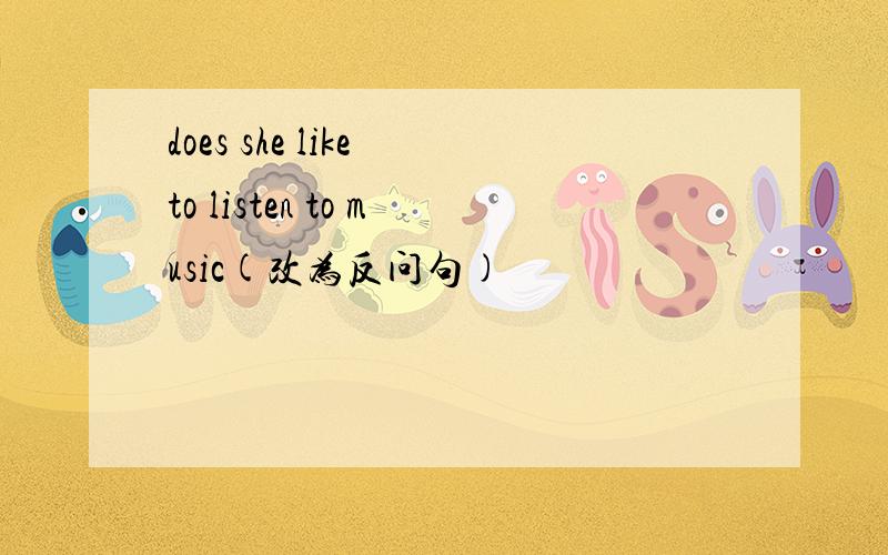 does she like to listen to music(改为反问句)