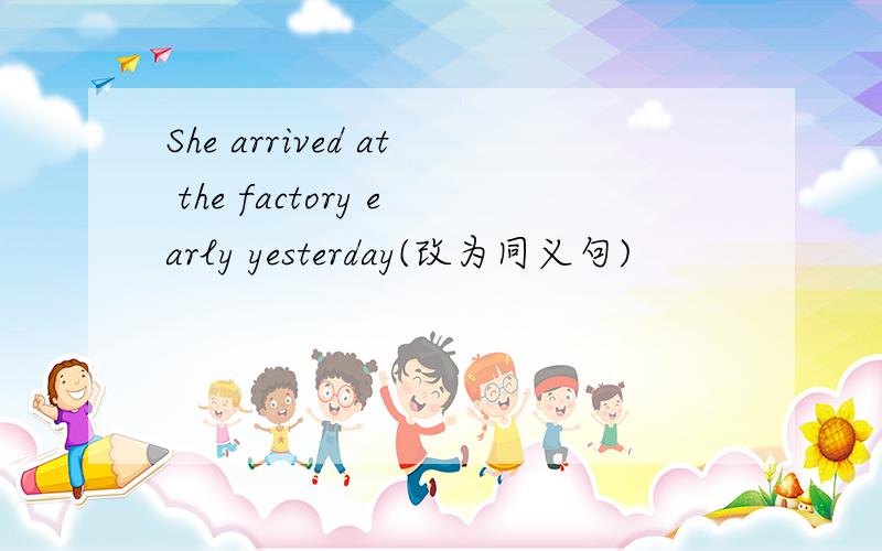 She arrived at the factory early yesterday(改为同义句)