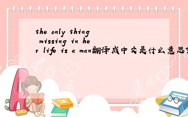 the only thing missing in her life is a man翻译成中文是什么意思?