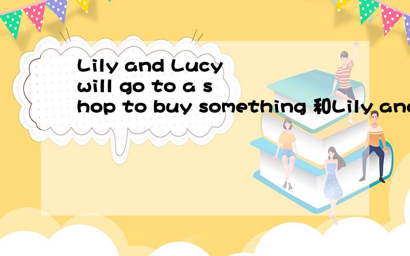 Lily and Lucy will go to a shop to buy something 和Lily and L