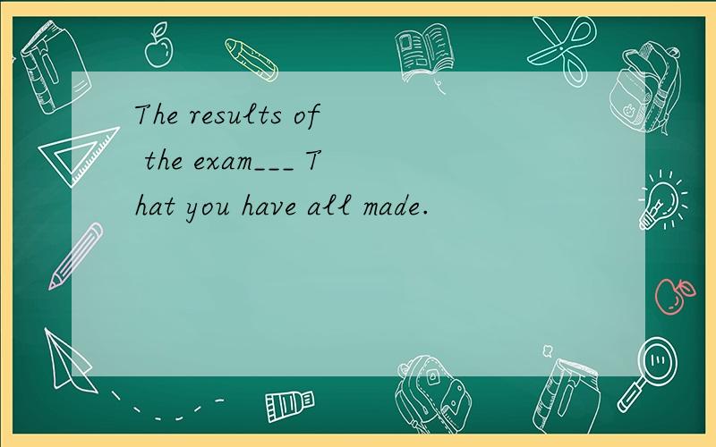 The results of the exam___ That you have all made.