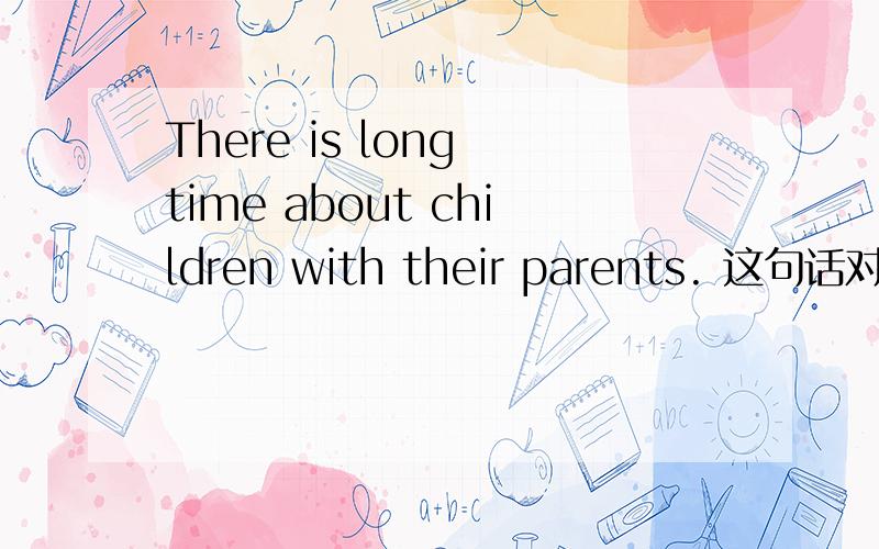 There is long time about children with their parents. 这句话对吗
