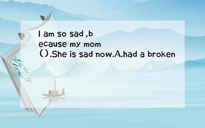 I am so sad ,because my mom ().She is sad now.A.had a broken