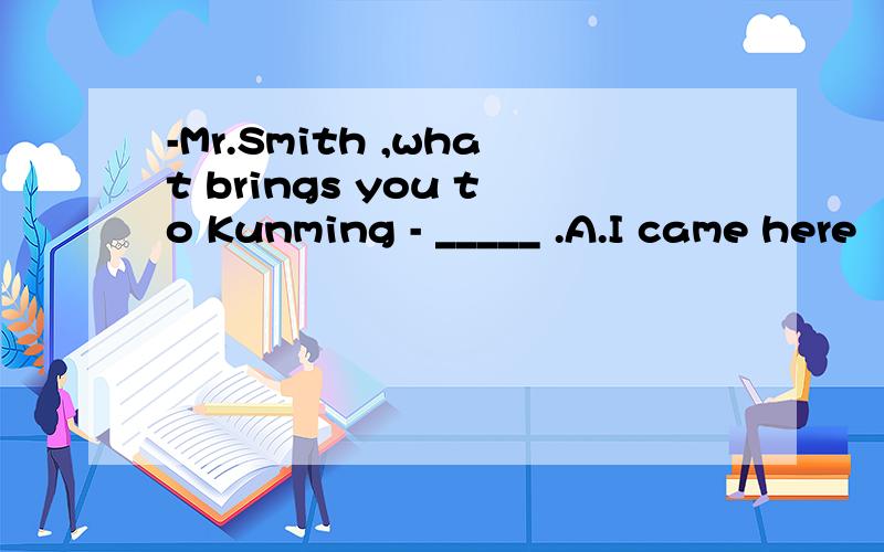 -Mr.Smith ,what brings you to Kunming - _____ .A.I came here