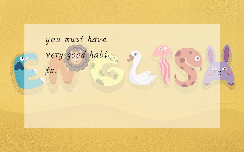 you must have very good habits.