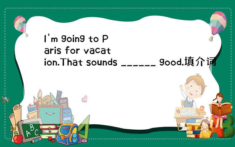 I'm going to Paris for vacation.That sounds ______ good.填介词
