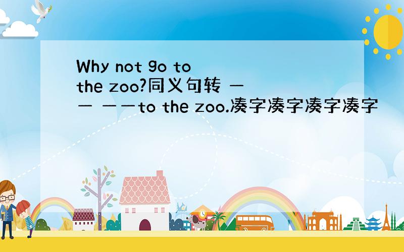 Why not go to the zoo?同义句转 —— ——to the zoo.凑字凑字凑字凑字