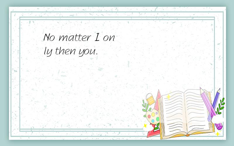 No matter I only then you.