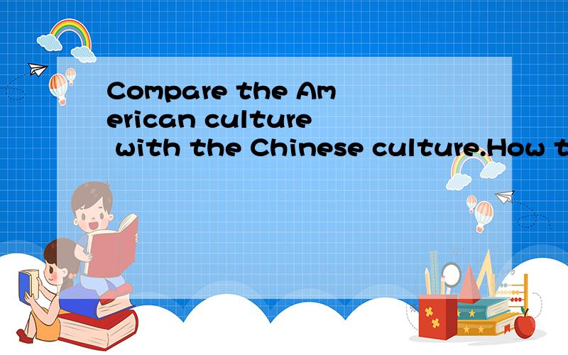 Compare the American culture with the Chinese culture.How to