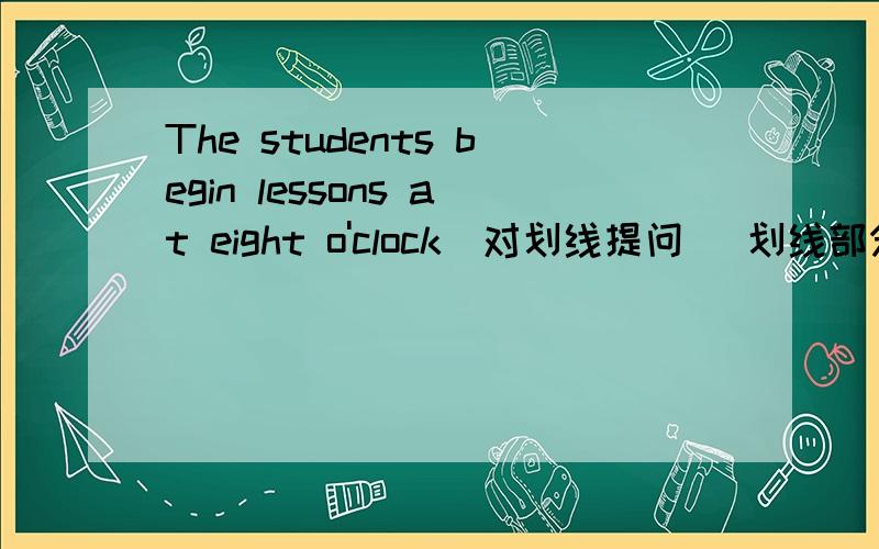 The students begin lessons at eight o'clock（对划线提问） 划线部分是：at