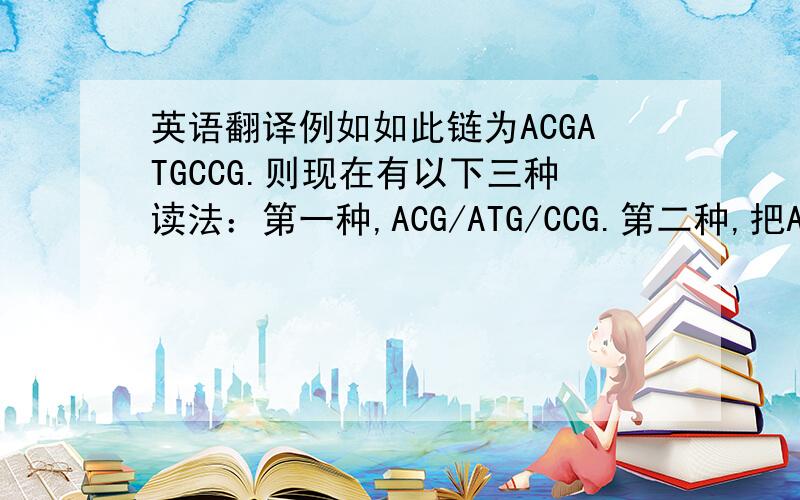 英语翻译例如如此链为ACGATGCCG.则现在有以下三种读法：第一种,ACG/ATG/CCG.第二种,把A看做前面的部分