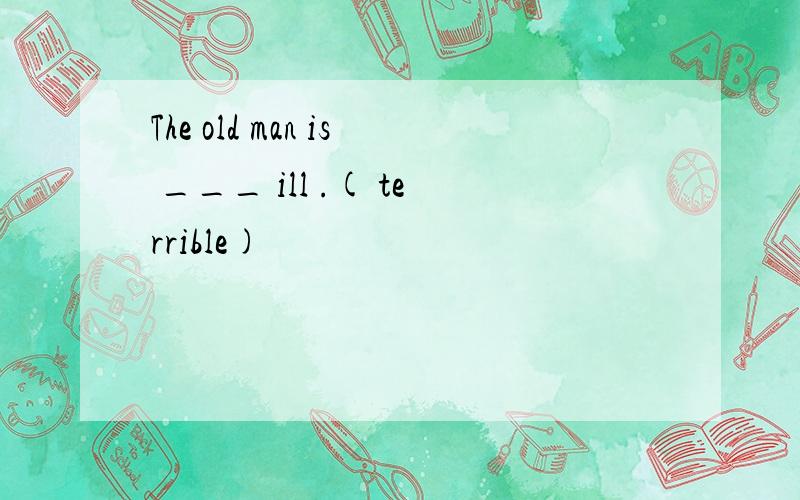 The old man is ___ ill .( terrible)