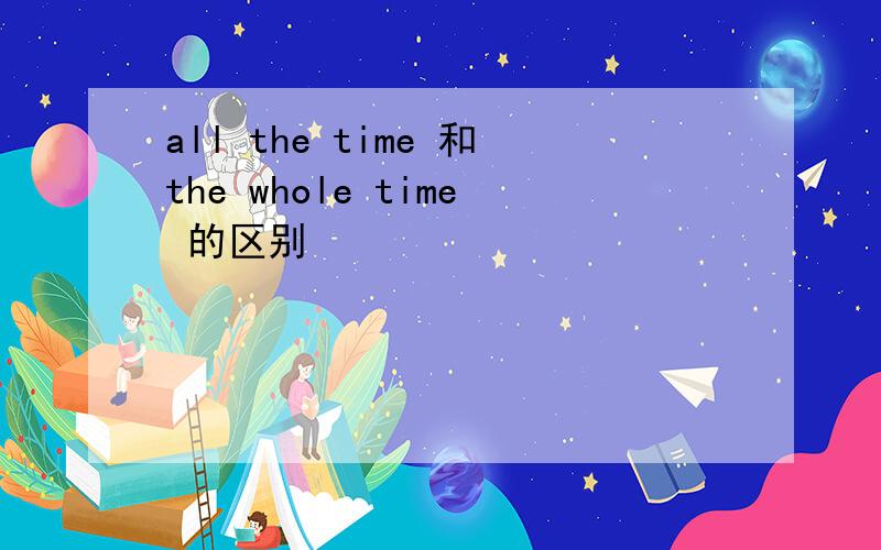 all the time 和the whole time 的区别