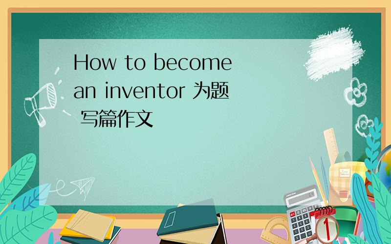 How to become an inventor 为题 写篇作文