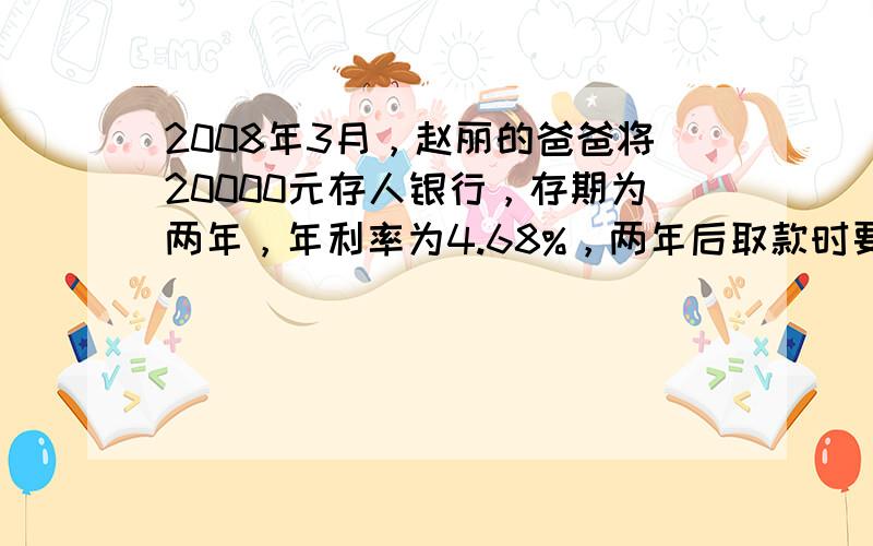 2008年3月，赵丽的爸爸将20000元存人银行，存期为两年，年利率为4.68%，两年后取款时要缴纳5%的利息税，赵丽的