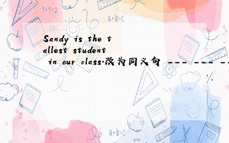 Sandy is the tallest student in our class.改为同义句 --- --- ---
