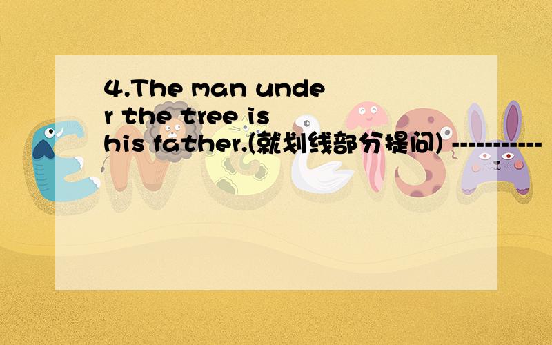 4.The man under the tree is his father.(就划线部分提问) -----------