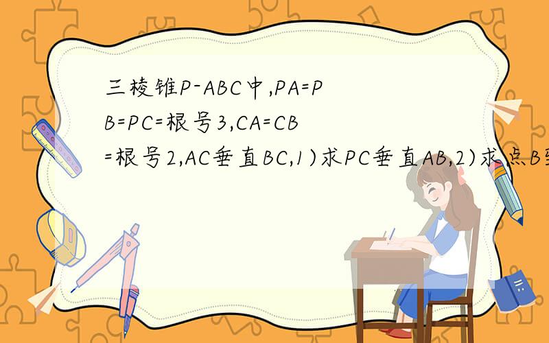 三棱锥P-ABC中,PA=PB=PC=根号3,CA=CB=根号2,AC垂直BC,1)求PC垂直AB,2)求点B到平面PA