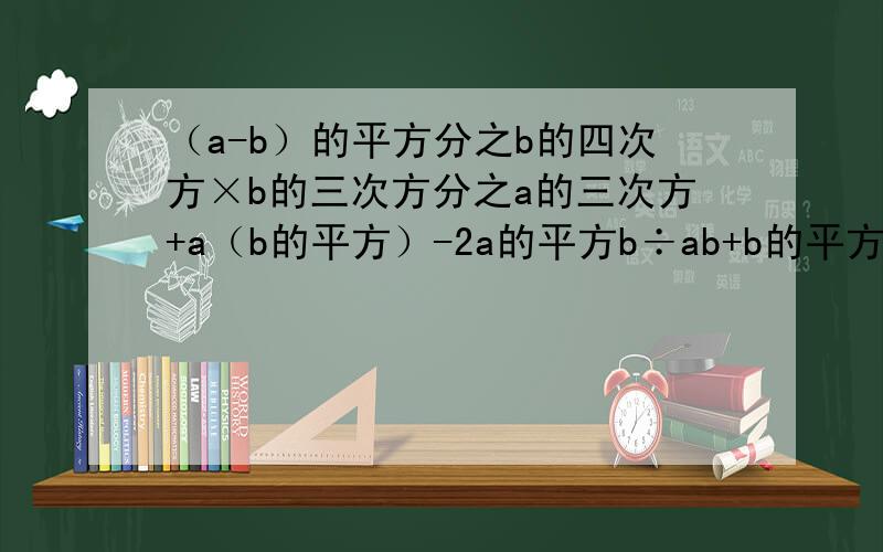 （a-b）的平方分之b的四次方×b的三次方分之a的三次方+a（b的平方）-2a的平方b÷ab+b的平方分之b的平方