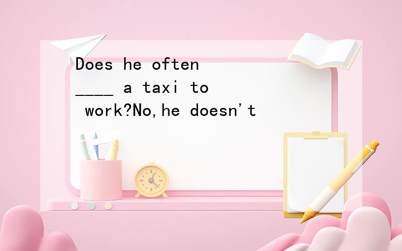 Does he often ____ a taxi to work?No,he doesn't