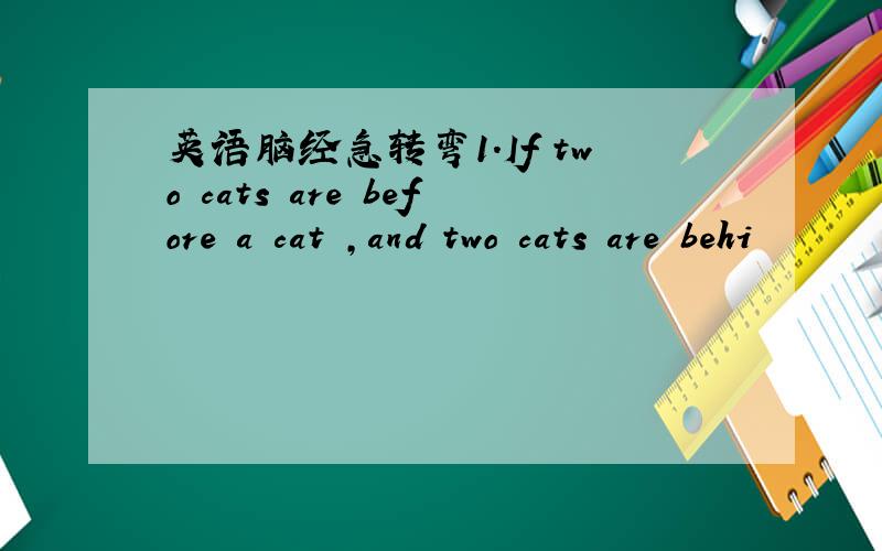 英语脑经急转弯1.If two cats are before a cat ,and two cats are behi