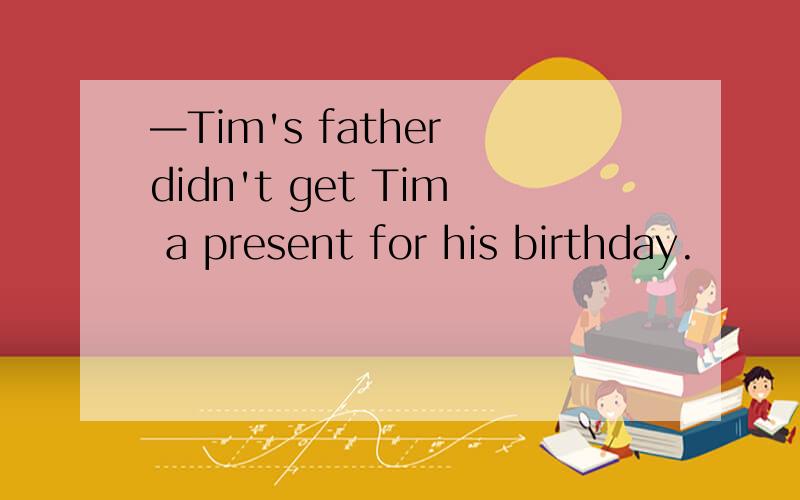 —Tim's father didn't get Tim a present for his birthday.