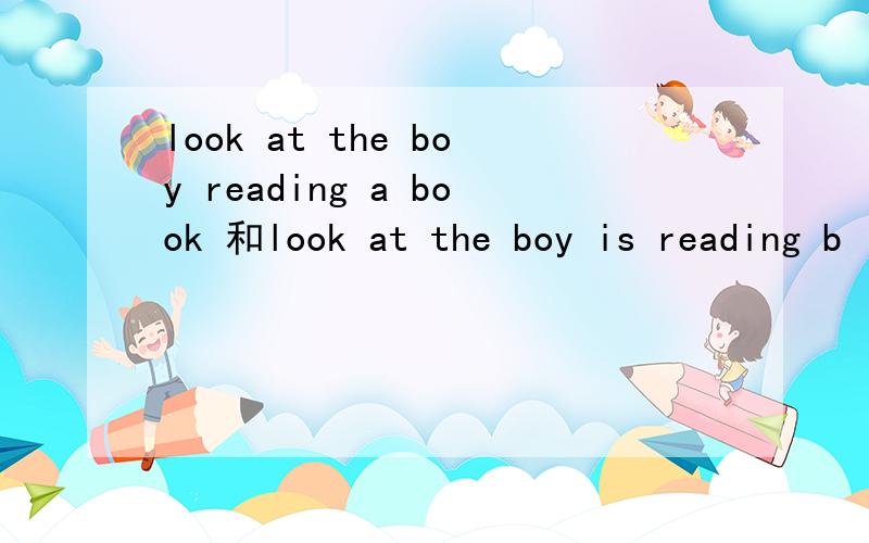 look at the boy reading a book 和look at the boy is reading b